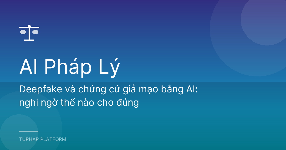 Deepfake và chứng cứ giả mạo bằng AI: nghi ngờ thế nào cho đúng